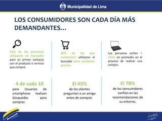 LOS CONSUMIDORES SON CADA DÍA MÁS
DEMANDANTES…
55% de los peruanos
utilizaron un buscador
para un primer contacto
con el producto o servicio
que compró.
60% de los que
compraron utilizaron el
buscador para comparar
precios.
Los peruanos visitan 4
sitios en promedio en el
proceso de realizar una
compra.
4 de cada 10
para Usuarios de
smartphone realizan
búsquedas para
comprar.
El 45%
de los clientes
preguntan a un amigo
antes de comprar.
El 78%
de los consumidores
confían en las
recomendaciones de
su entorno.
 