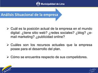 Análisis Situacional de la empresa
 Cuál es la posición actual de la empresa en el mundo
digital: ¿tiene sitio web? ¿redes sociales? ¿blog? ¿e-
mail marketing? ¿publicidad online?
 Cuáles son los recursos actuales que la empresa
posee para el desarrollo del plan.
 Cómo se encuentra respecto de sus competidores.
 