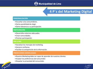 4 P´s del Marketing Digital
PERSONALIZACIÓN
•Escuchar a los consumidores.
•Darles posibilidad de elegir.
•Darle relevancia a su participación.
PARTICIPACIÓN
•Desarrollar entornos adecuados.
•Crear comunidades.
•Premiar participación.
PAR A PAR
•Socializar los mensajes de marketing.
•Generar confianza.
•Facilitar la compartición de la información.
PREDICCIONES MODELIZADAS
•Nuestro Marketing debe ser capaz de aprender de nuestros clientes.
•Aceptar las preferencias del consumidor.
•Respetar la privacidad del consumidor.
 
