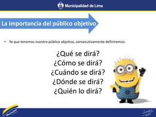 La importancia del público objetivo
• Ya que tenemos nuestro público objetivo, consecutivamente definiremos:
¿Qué se dirá?
¿Cómo se dirá?
¿Cuándo se dirá?
¿Dónde se dirá?
¿Quién lo dirá?
 