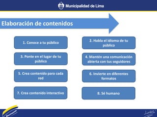 Elaboración de contenidos
1. Conoce a tu público
5. Crea contenido para cada
red
3. Ponte en el lugar de tu
público
7. Crea contenido interactivo
2. Habla el idioma de tu
público
6. Invierte en diferentes
formatos
4. Mantén una comunicación
abierta con tus seguidores
8. Sé humano
 