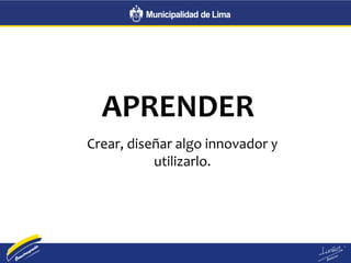APRENDER
Crear, diseñar algo innovador y
utilizarlo.
 