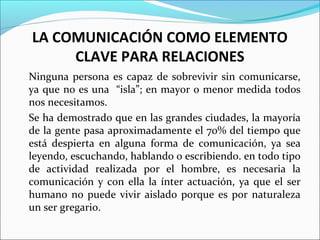 LA COMUNICACIÓN COMO ELEMENTO
CLAVE PARA RELACIONES
Ninguna persona es capaz de sobrevivir sin comunicarse,
ya que no es una “isla”; en mayor o menor medida todos
nos necesitamos.
Se ha demostrado que en las grandes ciudades, la mayoría
de la gente pasa aproximadamente el 70% del tiempo que
está despierta en alguna forma de comunicación, ya sea
leyendo, escuchando, hablando o escribiendo. en todo tipo
de actividad realizada por el hombre, es necesaria la
comunicación y con ella la ínter actuación, ya que el ser
humano no puede vivir aislado porque es por naturaleza
un ser gregario.
 
