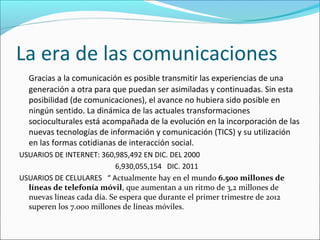 La era de las comunicaciones
Gracias a la comunicación es posible transmitir las experiencias de una
generación a otra para que puedan ser asimiladas y continuadas. Sin esta
posibilidad (de comunicaciones), el avance no hubiera sido posible en
ningún sentido. La dinámica de las actuales transformaciones
socioculturales está acompañada de la evolución en la incorporación de las
nuevas tecnologías de información y comunicación (TICS) y su utilización
en las formas cotidianas de interacción social.
USUARIOS DE INTERNET: 360,985,492 EN DIC. DEL 2000
6,930,055,154 DIC. 2011
USUARIOS DE CELULARES “ Actualmente hay en el mundo 6.500 millones de
líneas de telefonía móvil, que aumentan a un ritmo de 3,2 millones de
nuevas líneas cada día. Se espera que durante el primer trimestre de 2012
superen los 7.000 millones de líneas móviles.
 
