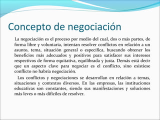 Concepto de negociación
La negociación es el proceso por medio del cual, dos o más partes, de
forma libre y voluntaria, intentan resolver conflictos en relación a un
asunto, tema, situación general o específica, buscando obtener los
beneficios más adecuados y positivos para satisfacer sus intereses
respectivos de forma equitativa, equilibrada y justa. Demás está decir
que un aspecto clave para negociar es el conflicto, sino existiese
conflicto no habría negociación.
Los conflictos y negociaciones se desarrollan en relación a temas,
situaciones y contextos diversos. En las empresas, las instituciones
educativas son constantes, siendo sus manifestaciones y soluciones
más leves o más difíciles de resolver.
 