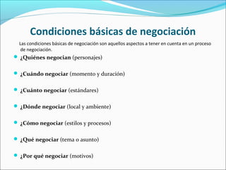Condiciones básicas de negociación
Las condiciones básicas de negociación son aquellos aspectos a tener en cuenta en un proceso
de negociación.
 ¿Quiénes negocian (personajes)
 ¿Cuándo negociar (momento y duración)
 ¿Cuánto negociar (estándares)
 ¿Dónde negociar (local y ambiente)
 ¿Cómo negociar (estilos y procesos)
 ¿Qué negociar (tema o asunto)
 ¿Por qué negociar (motivos)
 