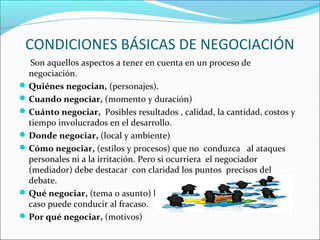 CONDICIONES BÁSICAS DE NEGOCIACIÓN
Son aquellos aspectos a tener en cuenta en un proceso de
negociación.
Quiénes negocian, (personajes).
Cuando negociar, (momento y duración)
Cuánto negociar, Posibles resultados , calidad, la cantidad, costos y
tiempo involucrados en el desarrollo.
Donde negociar, (local y ambiente)
Cómo negociar, (estilos y procesos) que no conduzca al ataques
personales ni a la irritación. Pero si ocurriera el negociador
(mediador) debe destacar con claridad los puntos precisos del
debate.
Qué negociar, (tema o asunto) lo que se quiere negociar, (en todo
caso puede conducir al fracaso.
Por qué negociar, (motivos)
 