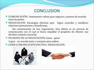 CONCLUSION
 COMUNICACIÓN : Instrumento valioso para negociar y ponerse de acuerdo
entre las partes.
 NEGOCIACION: Estrategias efectivas para lograr acuerdos y establecer
relaciones permanentes y beneficiosas.
Sin comunicación no hay negociación. Esta última es un proceso de
comunicación con el cual se busca respaldar el propósito de obtener una
decisión conjunta (escucha)
 FILOSOFIA DE LA NEGOCIACION: Ganar - ganar
Lograr un acuerdo justo y ventajoso para ambos.
 LIDER-COMUNICACIÓN EFECTIVA- NEGOCIACION.
 