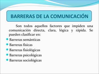 BARRERAS DE LA COMUNICACIÓN
Son todos aquellos factores que impiden una
comunicación directa, clara, lógica y rápida. Se
pueden clasificar en:
Barreras semánticas
Barreras físicas
Barreras fisiológicas
Barreras psicológicas
Barreras sociológicas
 