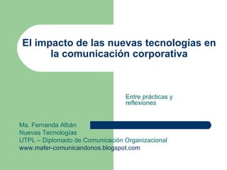 El impacto de las nuevas tecnologías en la comunicación corporativa Entre prácticas y reflexiones Ma. Fernanda Albán Nuevas Tecnologías  UTPL – Diplomado de Comunicación Organizacional www.mafer-comunicandonos.blogspot.com 