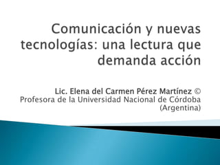 Comunicación y nuevas tecnologías: una lectura que demanda acción Lic. Elena del Carmen Pérez Martínez ©Profesora de la Universidad Nacional de Córdoba (Argentina) 