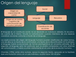 Coordinación de
acciones
Origen en el control
cognitivo de
comunicación de
ancestros primates2
RecursivoLenguaje
Social
Origen en
capacidad de
canto1
Origen del lenguaje
El lenguaje es un constructo social, no se desarrolla en individuos aislados. Es recursivo,
da cuenta de sí mismo. Ocurre la comunicación cuando miembros de una especie
coordinan acciones comunes a través de un lenguaje.
Las explicaciones del origen del lenguaje humano pueden clasificarse de varias formas,
una de ellas es: la teoría de la continuidad, y la teoría de la discontinuidad. En la primera,
el lenguaje habría evolucionado de formas pre-lingüísticas en ancestros primates. En la
segunda, el lenguaje sería tan particular que no podría compararse con otros sistemas
de comunicación, y habría ocurrido súbitamente en el curso de la evolución humana.
Chomsky (1996), entre otros autores, apoya la segunda teoría, apoyado en la hipótesis
que una mutación única, en un solo individuo, ocurrió hace 100 mil años
 