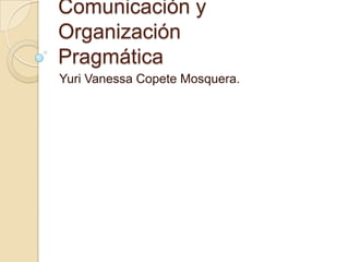 Comunicación y
Organización
Pragmática
Yuri Vanessa Copete Mosquera.
 