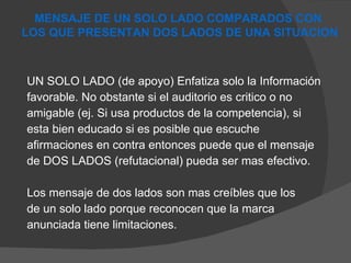 UN SOLO LADO (de apoyo) Enfatiza solo la Información  favorable. No obstante si el auditorio es critico o no  amigable (ej. Si usa productos de la competencia), si  esta bien educado si es posible que escuche  afirmaciones en contra entonces puede que el mensaje  de DOS LADOS (refutacional) pueda ser mas efectivo. Los mensaje de dos lados son mas creíbles que los de un solo lado porque reconocen que la marca  anunciada tiene limitaciones. MENSAJE DE UN SOLO LADO COMPARADOS CON  LOS QUE PRESENTAN DOS LADOS DE UNA SITUACION 