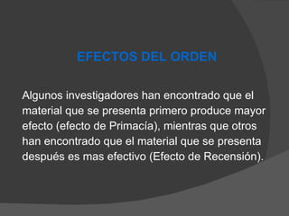 Algunos investigadores han encontrado que el material que se presenta primero produce mayor efecto (efecto de Primacía), mientras que otros han encontrado que el material que se presenta después es mas efectivo (Efecto de Recensión). EFECTOS DEL ORDEN 