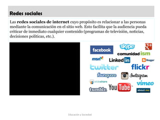 Redes sociales
Educación y Sociedad
Las redes sociales de internet cuyo propósito es relacionar a las personas 
mediante la comunicación en el sitio web. Esto facilita que la audiencia pueda 
criticar de inmediato cualquier contenido (programas de televisión, noticias, 
decisiones políticas, etc.).
 