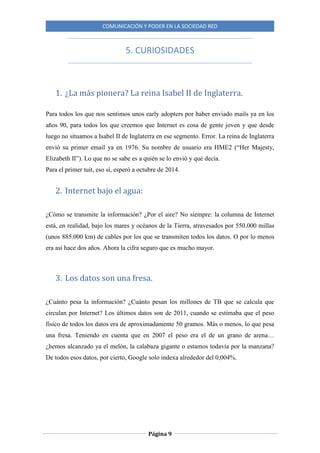 COMUNICACIÓN Y PODER EN LA SOCIEDAD RED
Página 9
5. CURIOSIDADES
1. ¿La más pionera? La reina Isabel II de Inglaterra.
Para todos los que nos sentimos unos early adopters por haber enviado mails ya en los
años 90, para todos los que creemos que Internet es cosa de gente joven y que desde
luego no situamos a Isabel II de Inglaterra en ese segmento. Error. La reina de Inglaterra
envió su primer email ya en 1976. Su nombre de usuario era HME2 (“Her Majesty,
Elizabeth II”). Lo que no se sabe es a quién se lo envió y qué decía.
Para el primer tuit, eso sí, esperó a octubre de 2014.
2. Internet bajo el agua:
¿Cómo se transmite la información? ¿Por el aire? No siempre: la columna de Internet
está, en realidad, bajo los mares y océanos de la Tierra, atravesados por 550.000 millas
(unos 885.000 km) de cables por los que se transmiten todos los datos. O por lo menos
era así hace dos años. Ahora la cifra seguro que es mucho mayor.
3. Los datos son una fresa.
¿Cuánto pesa la información? ¿Cuánto pesan los millones de TB que se calcula que
circulan por Internet? Los últimos datos son de 2011, cuando se estimaba que el peso
físico de todos los datos era de aproximadamente 50 gramos. Más o menos, lo que pesa
una fresa. Teniendo en cuenta que en 2007 el peso era el de un grano de arena…
¿hemos alcanzado ya el melón, la calabaza gigante o estamos todavía por la manzana?
De todos esos datos, por cierto, Google solo indexa alrededor del 0,004%.
 