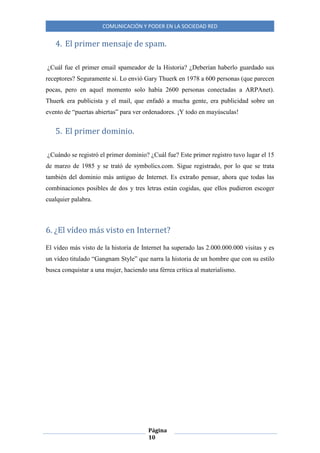COMUNICACIÓN Y PODER EN LA SOCIEDAD RED
Página
10
4. El primer mensaje de spam.
¿Cuál fue el primer email spameador de la Historia? ¿Deberían haberlo guardado sus
receptores? Seguramente sí. Lo envió Gary Thuerk en 1978 a 600 personas (que parecen
pocas, pero en aquel momento solo había 2600 personas conectadas a ARPAnet).
Thuerk era publicista y el mail, que enfadó a mucha gente, era publicidad sobre un
evento de “puertas abiertas” para ver ordenadores. ¡Y todo en mayúsculas!
5. El primer dominio.
¿Cuándo se registró el primer dominio? ¿Cuál fue? Este primer registro tuvo lugar el 15
de marzo de 1985 y se trató de symbolics.com. Sigue registrado, por lo que se trata
también del dominio más antiguo de Internet. Es extraño pensar, ahora que todas las
combinaciones posibles de dos y tres letras están cogidas, que ellos pudieron escoger
cualquier palabra.
6. ¿El vídeo más visto en Internet?
El vídeo más visto de la historia de Internet ha superado las 2.000.000.000 visitas y es
un vídeo titulado “Gangnam Style” que narra la historia de un hombre que con su estilo
busca conquistar a una mujer, haciendo una férrea crítica al materialismo.
 