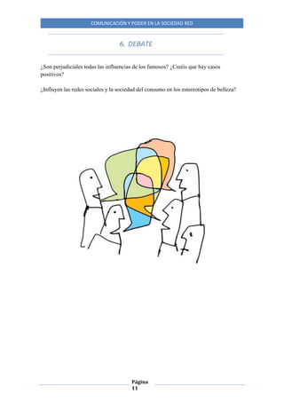 COMUNICACIÓN Y PODER EN LA SOCIEDAD RED
Página
11
6. DEBATE
¿Son perjudiciales todas las influencias de los famosos? ¿Creéis que hay casos
positivos?
¿Influyen las redes sociales y la sociedad del consumo en los estereotipos de belleza?
 