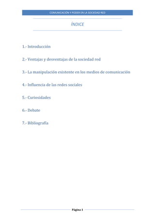 COMUNICACIÓN Y PODER EN LA SOCIEDAD RED
Página 1
ÍNDICE
1.- Introducción
2.- Ventajas y desventajas de la sociedad red
3.- La manipulación existente en los medios de comunicación
4.- Influencia de las redes sociales
5.- Curiosidades
6.- Debate
7.- Bibliografía
 