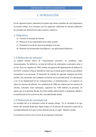 COMUNICACIÓN Y PODER EN LA SOCIEDAD RED
Página 2
1. INTRODUCCIÓN:
En las siguientes líneas, trataremos los puntos que hemos considero de vital importancia
en nuestro trabajo. Los conceptos son los siguientes: definición de internet, definición
de sociedad red, definición de redes sociales y objetivos.
1.1Objetivos:
a) Conocer el concepto de internet
b) Promover el uso responsable de las redes sociales
c) Fomentar el uso de las nuevas tecnologías en el aula
d) Dominar las herramientas tecnológicas y sus aplicaciones didácticas
1.2 Definición de internet:
La palabra internet deriva de “interconneted networks”, en castellano, redes
interconectadas. En definitiva, se trata de millones de ordenadores conectados entre sí
en red. Tuvo sus orígenes en 1969, cuando una agencia del departamento de defensa de
los EEUU comenzó a buscar alternativas entre una eventual guerra atómica que pudiera
incomunicar a las personas. El desarrollo de internet ha superado cualquier previsión
posible y ha constituido una verdadera revolución en la sociedad actual. El sistema pasó
a ser el eje fundamental de las comunicaciones, el entretenimiento y el comercio en
todos los rincones del planeta. Las estadísticas de 2006 nos indican que los usuarios de
internet, conocidos como internautas, superaron los 1100 millones de personas. Se
espera que en la próxima década, las cifras citadas anteriormente se dupliquen, debido a
la masificación de los accesos de alta velocidad (banda ancha).
1.3 Definición de sociedad red:
La sociedad red es la estructura social de nuestro tiempo. “Es la sociedad en la que
hemos ido entrando desde hace algún tiempo, en un proceso de transición a partir de la
sociedad industrial en la que vivimos durante más de un siglo”. Manuel Castells
La estructura social se crea a través de las siguientes relaciones:
 