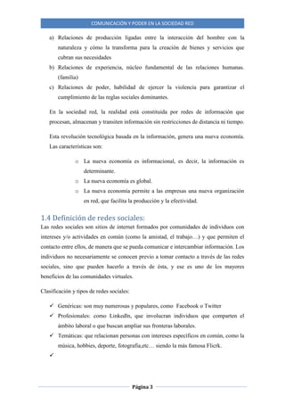 COMUNICACIÓN Y PODER EN LA SOCIEDAD RED
Página 3
a) Relaciones de producción ligadas entre la interacción del hombre con la
naturaleza y cómo la transforma para la creación de bienes y servicios que
cubran sus necesidades
b) Relaciones de experiencia, núcleo fundamental de las relaciones humanas.
(familia)
c) Relaciones de poder, habilidad de ejercer la violencia para garantizar el
cumplimiento de las reglas sociales dominantes.
En la sociedad red, la realidad está constituida por redes de información que
procesan, almacenan y transiten información sin restricciones de distancia ni tiempo.
Esta revolución tecnológica basada en la información, genera una nueva economía.
Las características son:
o La nueva economía es informacional, es decir, la información es
determinante.
o La nueva economía es global.
o La nueva economía permite a las empresas una nueva organización
en red, que facilita la producción y la efectividad.
1.4 Definición de redes sociales:
Las redes sociales son sitios de internet formados por comunidades de individuos con
intereses y/o actividades en común (como la amistad, el trabajo…) y que permiten el
contacto entre ellos, de manera que se pueda comunicar e intercambiar información. Los
individuos no necesariamente se conocen previo a tomar contacto a través de las redes
sociales, sino que pueden hacerlo a través de ésta, y ese es uno de los mayores
beneficios de las comunidades virtuales.
Clasificación y tipos de redes sociales:
 Genéricas: son muy numerosas y populares, como Facebook o Twitter
 Profesionales: como Linkedln, que involucran individuos que comparten el
ámbito laboral o que buscan ampliar sus fronteras laborales.
 Temáticas: que relacionan personas con intereses específicos en común, como la
música, hobbies, deporte, fotografía,etc… siendo la más famosa Flicrk.

 
