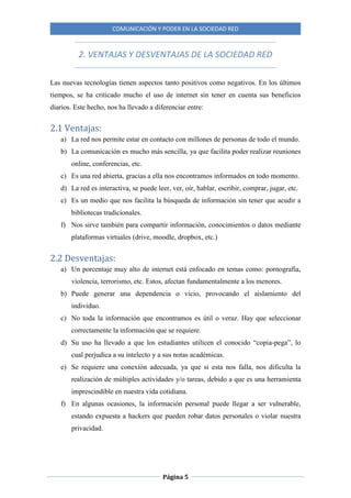 COMUNICACIÓN Y PODER EN LA SOCIEDAD RED
Página 5
2. VENTAJAS Y DESVENTAJAS DE LA SOCIEDAD RED
Las nuevas tecnologías tienen aspectos tanto positivos como negativos. En los últimos
tiempos, se ha criticado mucho el uso de internet sin tener en cuenta sus beneficios
diarios. Este hecho, nos ha llevado a diferenciar entre:
2.1 Ventajas:
a) La red nos permite estar en contacto con millones de personas de todo el mundo.
b) La comunicación es mucho más sencilla, ya que facilita poder realizar reuniones
online, conferencias, etc.
c) Es una red abierta, gracias a ella nos encontramos informados en todo momento.
d) La red es interactiva, se puede leer, ver, oír, hablar, escribir, comprar, jugar, etc.
e) Es un medio que nos facilita la búsqueda de información sin tener que acudir a
bibliotecas tradicionales.
f) Nos sirve también para compartir información, conocimientos o datos mediante
plataformas virtuales (drive, moodle, dropbox, etc.)
2.2 Desventajas:
a) Un porcentaje muy alto de internet está enfocado en temas como: pornografía,
violencia, terrorismo, etc. Estos, afectan fundamentalmente a los menores.
b) Puede generar una dependencia o vicio, provocando el aislamiento del
individuo.
c) No toda la información que encontramos es útil o veraz. Hay que seleccionar
correctamente la información que se requiere.
d) Su uso ha llevado a que los estudiantes utilicen el conocido “copia-pega”, lo
cual perjudica a su intelecto y a sus notas académicas.
e) Se requiere una conexión adecuada, ya que si esta nos falla, nos dificulta la
realización de múltiples actividades y/o tareas, debido a que es una herramienta
imprescindible en nuestra vida cotidiana.
f) En algunas ocasiones, la información personal puede llegar a ser vulnerable,
estando expuesta a hackers que pueden robar datos personales o violar nuestra
privacidad.
 