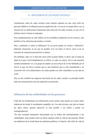 COMUNICACIÓN Y PODER EN LA SOCIEDAD RED
Página 7
4.- INFLUENCIA DE LAS REDES SOCIALES
Actualmente, tanto las redes sociales como internet suponen un caso serio entre las
personas debido a la influencia que ha cogido hoy día. Ya sea en su tiempo libre o no, la
mayoría de los adolescentes interactúan entre ellos por las redes sociales, ya sea con el
teléfono móvil o frente al ordenador.
Este comportamiento no sólo influye en los resultados académicos de los mismos, sino
también en las relaciones personales y sociales.
Pero, ¿realmente es tanta la influencia? En un joven puede ser incluso “enfermiza”,
habiendo situaciones en las que no pueden vivir sin mirar el móvil, como si de un
consumo de sustancias psicoactivas se tratase.
Sin embargo, cada vez se dan más casos entre la gente adulta, es decir, que el rango de
edad en lo que a móvil-dependencia se refiere, es cada vez mayor. No es una situación
extraña actualmente ver a un grupo de adultos en una terraza de un bar hablando por el
móvil, lo que nos lleva a pensar que es una tendencia que se está expandiendo y no
concierne sólo a los adolescentes, los cuales pueden ser más vulnerables en este tipo de
cosas.
Hoy en día, también las empresas han hecho de las redes sociales su principal medio
tanto de comunicación como de expansión y promoción.
Influencia de las celebridades en las personas
Cada día nos bombardean con información acerca temas como puede ser el peso ideal,
tendencias de moda, lo socialmente aceptable, etc. Los más jóvenes, que aún no tienen
las ideas claras, quieren parecerse lo más posible a sus ídolos y puede ser
contraproducente.
“En una sociedad sumamente obsesionada con la cultura del entretenimiento y las
celebridades, éstas pueden tener un fuerte impacto sobre la vida de una persona. Desde
las tendencias de la moda hasta las opiniones políticas, el atractivo del estilo de vida de
 