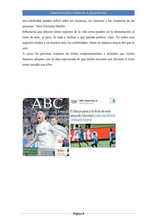 COMUNICACIÓN Y PODER EN LA SOCIEDAD RED
Página 8
una celebridad pueden influir sobre las creencias, los intereses y las conductas de las
personas.” Dice Christina Shaffer.
Influencias que abarcan tantos aspectos de la vida como pueden ser la alimentación, el
corte de pelo, el peso, la ropa o incluso a qué partido político votar. En todos esos
aspectos citados y en muchos más, las celebridades tienen un impacto mayor del que se
cree.
A veces las personas tratamos de imitar comportamientos o actitudes que ciertos
famosos adoptan, con la idea equivocada de que dichas acciones nos llevarán al éxito
como sucedió con ellos.
 