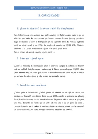 COMUNICACIÓN Y PODER EN LA SOCIEDAD RED
Página9
5. CURIOSIDADES
1. ¿La más pionera? La reina Isabel II de Inglaterra.
Para todos los que nos sentimos unos early adopters por haber enviado mails ya en los
años 90, para todos los que creemos que Internet es cosa de gente joven y que desde
luego no situamos a Isabel II de Inglaterra en ese segmento. Error. La reina de Inglaterra
envió su primer email ya en 1976. Su nombre de usuario era HME2 (“Her Majesty,
Elizabeth II”). Lo que no se sabe es a quién se lo envió y qué decía.
Para el primer tuit, eso sí, esperó a octubre de 2014.
2. Internet bajo el agua:
¿Cómo se transmite la información? ¿Por el aire? No siempre: la columna de Internet
está, en realidad, bajo los mares y océanos de la Tierra, atravesados por 550.000 millas
(unos 885.000 km) de cables por los que se transmiten todos los datos. O por lo menos
era así hace dos años. Ahora la cifra seguro que es mucho mayor.
3. Los datos son una fresa.
¿Cuánto pesa la información? ¿Cuánto pesan los millones de TB que se calcula que
circulan por Internet? Los últimos datos son de 2011, cuando se estimaba que el peso
físico de todos los datos era de aproximadamente 50 gramos. Más o menos, lo que pesa
una fresa. Teniendo en cuenta que en 2007 el peso era el de un grano de arena…
¿hemos alcanzado ya el melón, la calabaza gigante o estamos todavía por la manzana?
De todos esos datos, por cierto, Google solo indexa alrededor del 0,004%.
 