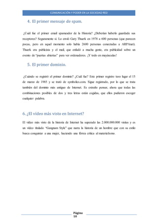 COMUNICACIÓN Y PODER EN LA SOCIEDAD RED
Página
10
4. El primer mensaje de spam.
¿Cuál fue el primer email spameador de la Historia? ¿Deberían haberlo guardado sus
receptores? Seguramente sí. Lo envió Gary Thuerk en 1978 a 600 personas (que parecen
pocas, pero en aquel momento solo había 2600 personas conectadas a ARPAnet).
Thuerk era publicista y el mail, que enfadó a mucha gente, era publicidad sobre un
evento de “puertas abiertas” para ver ordenadores. ¡Y todo en mayúsculas!
5. El primer dominio.
¿Cuándo se registró el primer dominio? ¿Cuál fue? Este primer registro tuvo lugar el 15
de marzo de 1985 y se trató de symbolics.com. Sigue registrado, por lo que se trata
también del dominio más antiguo de Internet. Es extraño pensar, ahora que todas las
combinaciones posibles de dos y tres letras están cogidas, que ellos pudieron escoger
cualquier palabra.
6. ¿El vídeo más visto en Internet?
El vídeo más visto de la historia de Internet ha superado las 2.000.000.000 visitas y es
un vídeo titulado “Gangnam Style” que narra la historia de un hombre que con su estilo
busca conquistar a una mujer, haciendo una férrea crítica al materialismo.
 