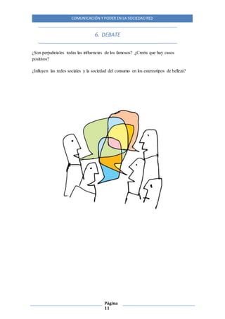 COMUNICACIÓN Y PODER EN LA SOCIEDAD RED
Página
11
6. DEBATE
¿Son perjudiciales todas las influencias de los famosos? ¿Creéis que hay casos
positivos?
¿Influyen las redes sociales y la sociedad del consumo en los estereotipos de belleza?
 