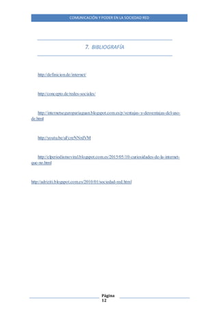 COMUNICACIÓN Y PODER EN LA SOCIEDAD RED
Página
12
7. BIBLIOGRAFÍA
http://definicion.de/internet/
http://concepto.de/redes-sociales/
http://internetseguropariaguan.blogspot.com.es/p/ventajas-y-desventajas-del-uso-
de.html
http://youtu.be/uFcreNNrdVM
http://elperiodismoviral.blogspot.com.es/2015/05/10-curiosidades-de-la-internet-
que-no.html
http://adriziti.blogspot.com.es/2010/01/sociedad-red.html
 