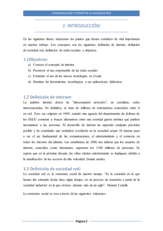 COMUNICACIÓN Y PODER EN LA SOCIEDAD RED
Página2
1. INTRODUCCIÓN:
En las siguientes líneas, trataremos los puntos que hemos considero de vital importancia
en nuestro trabajo. Los conceptos son los siguientes: definición de internet, definición
de sociedad red, definición de redes sociales y objetivos.
1.1Objetivos:
a) Conocer el concepto de internet
b) Promover el uso responsable de las redes sociales
c) Fomentar el uso de las nuevas tecnologías en el aula
d) Dominar las herramientas tecnológicas y sus aplicaciones didácticas
1.2 Definición de internet:
La palabra internet deriva de “interconneted networks”, en castellano, redes
interconectadas. En definitiva, se trata de millones de ordenadores conectados entre sí
en red. Tuvo sus orígenes en 1969, cuando una agencia del departamento de defensa de
los EEUU comenzó a buscar alternativas entre una eventual guerra atómica que pudiera
incomunicar a las personas. El desarrollo de internet ha superado cualquier previsión
posible y ha constituido una verdadera revolución en la sociedad actual. El sistema pasó
a ser el eje fundamental de las comunicaciones, el entretenimiento y el comercio en
todos los rincones del planeta. Las estadísticas de 2006 nos indican que los usuarios de
internet, conocidos como internautas, superaron los 1100 millones de personas. Se
espera que en la próxima década, las cifras citadas anteriormente se dupliquen, debido a
la masificación de los accesos de alta velocidad (banda ancha).
1.3 Definición de sociedad red:
La sociedad red es la estructura social de nuestro tiempo. “Es la sociedad en la que
hemos ido entrando desde hace algún tiempo, en un proceso de transición a partir de la
sociedad industrial en la que vivimos durante más de un siglo”. Manuel Castells
La estructura social se crea a través de las siguientes relaciones:
 