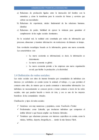 COMUNICACIÓN Y PODER EN LA SOCIEDAD RED
Página3
a) Relaciones de producción ligadas entre la interacción del hombre con la
naturaleza y cómo la transforma para la creación de bienes y servicios que
cubran sus necesidades
b) Relaciones de experiencia, núcleo fundamental de las relaciones humanas.
(familia)
c) Relaciones de poder, habilidad de ejercer la violencia para garantizar el
cumplimiento de las reglas sociales dominantes.
En la sociedad red, la realidad está constituida por redes de información que
procesan, almacenan y transiten información sin restricciones de distancia ni tiempo.
Esta revolución tecnológica basada en la información, genera una nueva economía.
Las características son:
o La nueva economía es informacional, es decir, la información es
determinante.
o La nueva economía es global.
o La nueva economía permite a las empresas una nueva organización
en red, que facilita la producción y la efectividad.
1.4 Definición de redes sociales:
Las redes sociales son sitios de internet formados por comunidades de individuos con
intereses y/o actividades en común (como la amistad, el trabajo…) y que permiten el
contacto entre ellos, de manera que se pueda comunicar e intercambiar información. Los
individuos no necesariamente se conocen previo a tomar contacto a través de las redes
sociales, sino que pueden hacerlo a través de ésta, y ese es uno de los mayores
beneficios de las comunidades virtuales.
Clasificación y tipos de redes sociales:
 Genéricas: son muy numerosas y populares, como Facebook o Twitter
 Profesionales: como Linkedln, que involucran individuos que comparten el
ámbito laboral o que buscan ampliar sus fronteras laborales.
 Temáticas: que relacionan personas con intereses específicos en común, como la
música, hobbies, deporte, fotografía,etc… siendo la más famosa Flicrk.

 