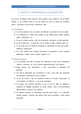 COMUNICACIÓN Y PODER EN LA SOCIEDAD RED
Página5
2. VENTAJAS Y DESVENTAJAS DE LA SOCIEDAD RED
Las nuevas tecnologías tienen aspectos tanto positivos como negativos. En los últimos
tiempos, se ha criticado mucho el uso de internet sin tener en cuenta sus beneficios
diarios. Este hecho, nos ha llevado a diferenciar entre:
2.1 Ventajas:
a) La red nos permite estar en contacto con millones de personas de todo el mundo.
b) La comunicación es mucho más sencilla, ya que facilita poder realizar reuniones
online, conferencias, etc.
c) Es una red abierta, gracias a ella nos encontramos informados en todo momento.
d) La red es interactiva, se puede leer, ver, oír, hablar, escribir, comprar, jugar, etc.
e) Es un medio que nos facilita la búsqueda de información sin tener que acudir a
bibliotecas tradicionales.
f) Nos sirve también para compartir información, conocimientos o datos mediante
plataformas virtuales (drive, moodle, dropbox, etc.)
2.2 Desventajas:
a) Un porcentaje muy alto de internet está enfocado en temas como: pornografía,
violencia, terrorismo, etc. Estos, afectan fundamentalmente a los menores.
b) Puede generar una dependencia o vicio, provocando el aislamiento del
individuo.
c) No toda la información que encontramos es útil o veraz. Hay que seleccionar
correctamente la información que se requiere.
d) Su uso ha llevado a que los estudiantes utilicen el conocido “copia-pega”, lo
cual perjudica a su intelecto y a sus notas académicas.
e) Se requiere una conexión adecuada, ya que si esta nos falla, nos dificulta la
realización de múltiples actividades y/o tareas, debido a que es una herramienta
imprescindible en nuestra vida cotidiana.
f) En algunas ocasiones, la información personal puede llegar a ser vulnerable,
estando expuesta a hackers que pueden robar datos personales o violar nuestra
privacidad.
 