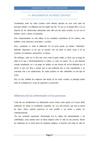 COMUNICACIÓN Y PODER EN LA SOCIEDAD RED
Página7
4.- INFLUENCIA DE LAS REDES SOCIALES
Actualmente, tanto las redes sociales como internet suponen un caso serio entre las
personas debido a la influencia que ha cogido hoy día. Ya sea en su tiempo libre o no, la
mayoría de los adolescentes interactúan entre ellos por las redes sociales, ya sea con el
teléfono móvil o frente al ordenador.
Este comportamiento no sólo influye en los resultados académicos de los mismos, sino
también en las relaciones personales y sociales.
Pero, ¿realmente es tanta la influencia? En un joven puede ser incluso “enfermiza”,
habiendo situaciones en las que no pueden vivir sin mirar el móvil, como si de un
consumo de sustancias psicoactivas se tratase.
Sin embargo, cada vez se dan más casos entre la gente adulta, es decir, que el rango de
edad en lo que a móvil-dependencia se refiere, es cada vez mayor. No es una situación
extraña actualmente ver a un grupo de adultos en una terraza de un bar hablando por el
móvil, lo que nos lleva a pensar que es una tendencia que se está expandiendo y no
concierne sólo a los adolescentes, los cuales pueden ser más vulnerables en este tipo de
cosas.
Hoy en día, también las empresas han hecho de las redes sociales su principal medio
tanto de comunicación como de expansión y promoción.
Influencia de las celebridades en las personas
Cada día nos bombardean con información acerca temas como puede ser el peso ideal,
tendencias de moda, lo socialmente aceptable, etc. Los más jóvenes, que aún no tienen
las ideas claras, quieren parecerse lo más posible a sus ídolos y puede ser
contraproducente.
“En una sociedad sumamente obsesionada con la cultura del entretenimiento y las
celebridades, éstas pueden tener un fuerte impacto sobre la vida de una persona. Desde
las tendencias de la moda hasta las opiniones políticas, el atractivo del estilo de vida de
 