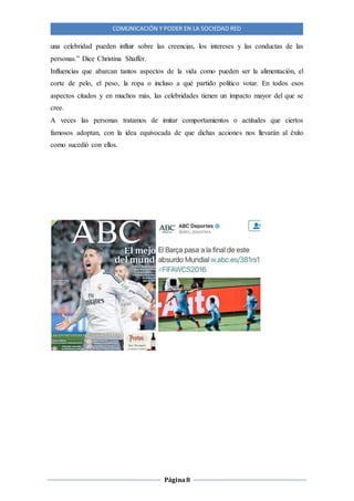 COMUNICACIÓN Y PODER EN LA SOCIEDAD RED
Página8
una celebridad pueden influir sobre las creencias, los intereses y las conductas de las
personas.” Dice Christina Shaffer.
Influencias que abarcan tantos aspectos de la vida como pueden ser la alimentación, el
corte de pelo, el peso, la ropa o incluso a qué partido político votar. En todos esos
aspectos citados y en muchos más, las celebridades tienen un impacto mayor del que se
cree.
A veces las personas tratamos de imitar comportamientos o actitudes que ciertos
famosos adoptan, con la idea equivocada de que dichas acciones nos llevarán al éxito
como sucedió con ellos.
 