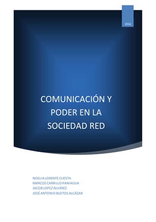 COMUNICACIÓN Y
PODER EN LA
SOCIEDAD RED
2016
NOELIA LORENTECUESTA
MARCOS CARRILLO PANIAGUA
JACOBLOPEZ ÁLVAREZ
JOSÉANTONIO BUSTOS ALCÁZAR
 