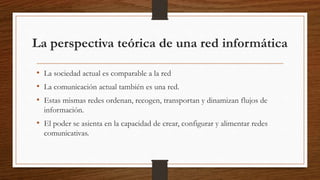 La perspectiva teórica de una red informática
• La sociedad actual es comparable a la red
• La comunicación actual también es una red.
• Estas mismas redes ordenan, recogen, transportan y dinamizan flujos de
información.
• El poder se asienta en la capacidad de crear, configurar y alimentar redes
comunicativas.
 
