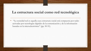 La estructura social como red tecnológica
• “La sociedad red es aquella cuya estructura social está compuesta por redes
activadas por tecnologías digitales de la comunicación y de la información
basadas en la microelectrónica” (pp. 50-51).
 