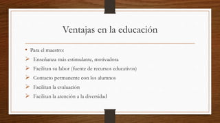 Ventajas en la educación
• Para el maestro:
 Enseñanza más estimulante, motivadora
 Facilitan su labor (fuente de recursos educativos)
 Contacto permanente con los alumnos
 Facilitan la evaluación
 Facilitan la atención a la diversidad
 