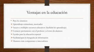 Ventajas en la educación
• Para los alumnos:
Aprendizaje estimulante, motivador
Acceso a múltiples recursos educativos (facilidad de aprendizaje)
Contacto permanente con el profesor y el resto de alumnos
Ayudas para la educación especial
Facilidad para la búsqueda de información
Alumnos más competentes e innovadores.
 