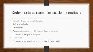 Redes sociales como forma de aprendizaje
• Creación de una red social educativa
• Red personalizada
• Estimulante
• Aprendizaje constructivo (el maestro dirige al alumno)
• Fomentan la competencia digital
• Interacción
• Fomentan la autonomía y a la vez permite la cooperación
 