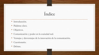 Índice
• Introducción.
• Palabras clave.
• Objetivos.
• Comunicación y poder en la sociedad red.
• Ventajas y desventajas de la innovación de la comunicación.
• Cuestionario.
• Debate.
 