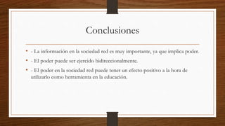 Conclusiones
• - La información en la sociedad red es muy importante, ya que implica poder.
• - El poder puede ser ejercido bidireccionalmente.
• - El poder en la sociedad red puede tener un efecto positivo a la hora de
utilizarlo como herramienta en la educación.
 