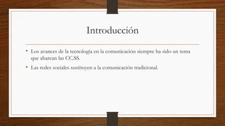 Introducción
• Los avances de la tecnología en la comunicación siempre ha sido un tema
que abarcan las CC.SS.
• Las redes sociales sustituyen a la comunicación tradicional.
 
