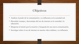 Objetivos
• Analizar el poder de la comunicación y su influencia en la sociedad red.
• Descubrir ventajas y desventajas del uso de internet en la sociedad y la
educación.
• Despertar el interés por la creación y búsqueda de una nueva comunicación.
• Investigar sobre el uso de internet en nuestra vida cotidiana y su influencia.
 