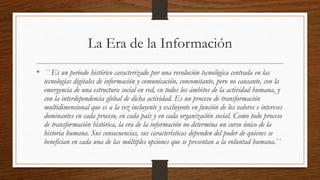 La Era de la Información
• ´´ Es un periodo histórico caracterizado por una revolución tecnológica centrada en las
tecnologías digitales de información y comunicación, concomitante, pero no causante, con la
emergencia de una estructura social en red, en todos los ámbitos de la actividad humana, y
con la interdependencia global de dicha actividad. Es un proceso de transformación
multidimensional que es a la vez incluyente y excluyente en función de los valores e intereses
dominantes en cada proceso, en cada país y en cada organización social. Como todo proceso
de transformación histórica, la era de la información no determina un curso único de la
historia humana. Sus consecuencias, sus características dependen del poder de quienes se
benefician en cada una de las múltiples opciones que se presentan a la voluntad humana.´´
 