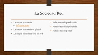 La Sociedad Red
• La nueva economía
es informacional.
• La nueva economía es global.
• La nueva economía está en red.
• Relaciones de producción.
• Relaciones de experiencia.
• Relaciones de poder.
 